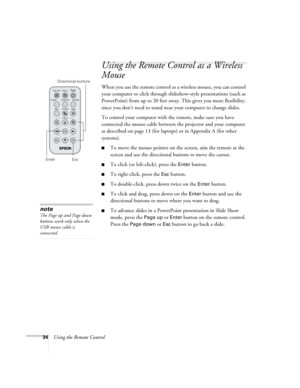Page 4034Using the Remote Control
Using the Remote Control as a Wireless 
Mouse
When you use the remote control as a wireless mouse, you can control 
your computer or click through slideshow-style presentations (such as 
PowerPoint) from up to 20 feet away. This gives you more flexibility, 
since you don’t need to stand near your computer to change slides. 
To control your computer with the remote, make sure you have 
connected the mouse cable between the projector and your computer 
as described on page 13...