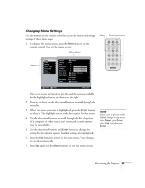 Page 45Fine-tuning the Projector39
Changing Menu Settings
Use the buttons on the remote control to access the menus and change 
settings. Follow these steps:
1. To display the menu screen, press the 
Menu button on the 
remote control. You see the menu screen: 
The seven menus are listed on the left, and the options available 
for the highlighted menu are shown on the right.
2. Press up or down on the directional buttons to scroll through the 
menu list.
3. When the menu you want is highlighted, press the...