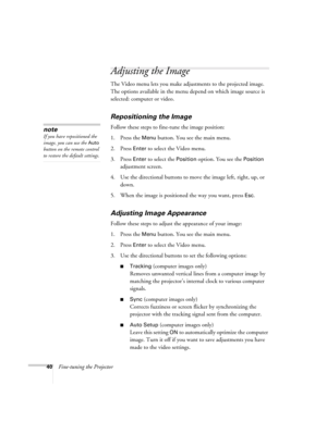 Page 4640Fine-tuning the Projector
Adjusting the Image
The Video menu lets you make adjustments to the projected image. 
The options available in the menu depend on which image source is 
selected: computer or video. 
Repositioning the Image
Follow these steps to fine-tune the image position:
1. Press the 
Menu button. You see the main menu.
2. Press 
Enter to select the Video menu. 
3. Press 
Enter to select the Position option. You see the Position 
adjustment screen.
4. Use the directional buttons to move...