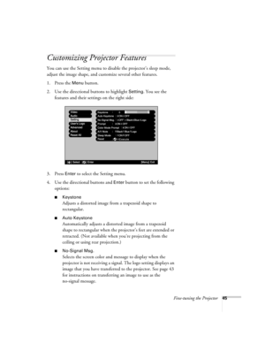 Page 51Fine-tuning the Projector45
Customizing Projector Features
You can use the Setting menu to disable the projector’s sleep mode, 
adjust the image shape, and customize several other features.
1. Press the 
Menu button. 
2. Use the directional buttons to highlight 
Setting. You see the 
features and their settings on the right side:
3. Press 
Enter to select the Setting menu. 
4. Use the directional buttons and 
Enter button to set the following 
options:
■Keystone
Adjusts a distorted image from a trapezoid...