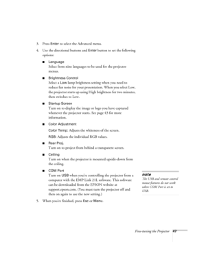 Page 53Fine-tuning the Projector47
3. Press Enter to select the Advanced menu. 
4. Use the directional buttons and 
Enter button to set the following 
options:
■Language
Select from nine languages to be used for the projector 
menus.
■Brightness Control
Select a Low lamp brightness setting when you need to 
reduce fan noise for your presentation. When you select Low, 
the projector starts up using High brightness for two minutes, 
then switches to Low.
■Startup Screen
Turn on to display the image or logo you...