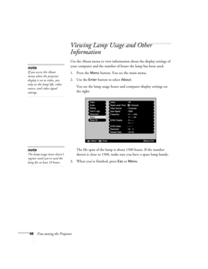 Page 5448Fine-tuning the Projector
Viewing Lamp Usage and Other 
Information
Use the About menu to view information about the display settings of 
your computer and the number of hours the lamp has been used.
1. Press the 
Menu button. You see the main menu.
2. Use the 
Enter button to select About.
You see the lamp usage hours and computer display settings on 
the right:
The life span of the lamp is about 1500 hours. If the number 
shown is close to 1500, make sure you have a spare lamp handy.
3. When you’re...