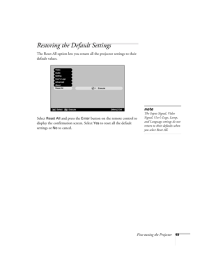 Page 55Fine-tuning the Projector49
Restoring the Default Settings
The Reset All option lets you return all the projector settings to their 
default values.
Select 
Reset All and press the Enter button on the remote control to 
display the confirmation screen. Select 
Yes to reset all the default 
settings or 
No to cancel.
Execute
Video
Audio
Setting
Users Logo
Advanced
About
Reset All
[    ]: Execute[Menu]: Exit[    ]: Selectnote
The Input Signal, Video 
Signal, User’s Logo, Lamp, 
and Language settings do not...