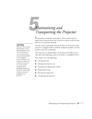 Page 57Maintaining and Transporting the Projector51
1
Maintaining and 
Transporting the Projector
Your projector needs little maintenance. All you need to do on a 
regular basis is keep the lens clean. Any dirt or smears on the lens may 
show up on your projected image. 
You also need to periodically clean the air filter on the bottom of the 
projector. A clogged air filter can block ventilation needed to cool the 
projector and cause overheating. 
The only parts you should replace are the lamp and air filter....