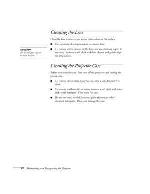 Page 5852Maintaining and Transporting the Projector
Cleaning the Lens
Clean the lens whenever you notice dirt or dust on the surface. 
■Use a canister of compressed air to remove dust. 
■To remove dirt or smears on the lens, use lens-cleaning paper. If 
necessary, moisten a soft cloth with lens cleaner and gently wipe 
the lens surface.
Cleaning the Projector Case 
Before you clean the case, first turn off the projector and unplug the 
power cord. 
■To remove dirt or dust, wipe the case with a soft, dry,...