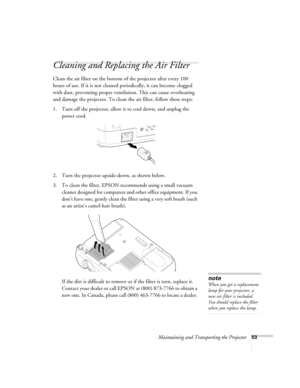 Page 59Maintaining and Transporting the Projector53
Cleaning and Replacing the Air Filter 
Clean the air filter on the bottom of the projector after every 100 
hours of use. If it is not cleaned periodically, it can become clogged 
with dust, preventing proper ventilation. This can cause overheating 
and damage the projector. To clean the air filter, follow these steps:
1. Turn off the projector, allow it to cool down, and unplug the 
power cord.
2. Turn the projector upside-down, as shown below.
3. To clean...