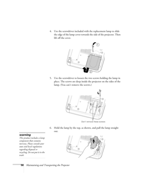 Page 6256Maintaining and Transporting the Projector 4. Use the screwdriver included with the replacement lamp to slide 
the edge of the lamp cover towards the side of the projector. Then 
lift off the cover.
)
5. Use the screwdriver to loosen the two screws holding the lamp in 
place. The screws are deep inside the projector on the sides of the 
lamp. (You can’t remove the screws.) 
6. Hold the lamp by the top, as shown, and pull the lamp straight 
out. 
1
2
Don’t remove these screws
warning
This product...