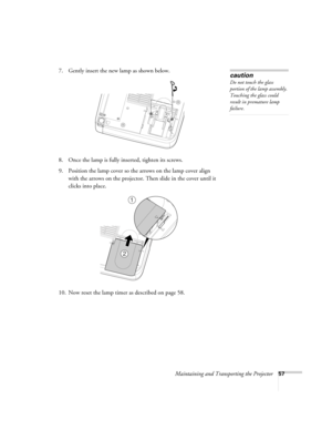 Page 63Maintaining and Transporting the Projector57
7. Gently insert the new lamp as shown below.
8. Once the lamp is fully inserted, tighten its screws.
9. Position the lamp cover so the arrows on the lamp cover align 
with the arrows on the projector. Then slide in the cover until it 
clicks into place.
10. Now reset the lamp timer as described on page 58.caution
Do not touch the glass 
portion of the lamp assembly. 
Touching the glass could 
result in premature lamp 
failure.
1
2 