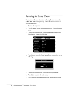 Page 6458Maintaining and Transporting the Projector
Resetting the Lamp Timer
You must reset the lamp timer after replacing the lamp to clear the 
LAMP REPLACE warning message. Follow the directions below to 
reset the lamp timer:
1. Turn on the projector.
2. Press the 
Menu button on the remote control. You see the main 
menu.
3. Use the directional buttons to highlight 
About, then press the 
Enter button. You see the following:
4. Press 
Enter to select the Reset Lamp Timer option. You see the 
following:
5....