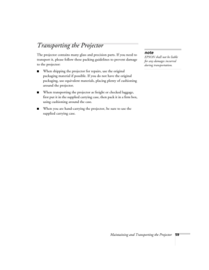 Page 65Maintaining and Transporting the Projector59
Transporting the Projector
The projector contains many glass and precision parts. If you need to 
transport it, please follow these packing guidelines to prevent damage 
to the projector: 
■When shipping the projector for repairs, use the original 
packaging material if possible. If you do not have the original 
packaging, use equivalent materials, placing plenty of cushioning 
around the projector.
■When transporting the projector as freight or checked...
