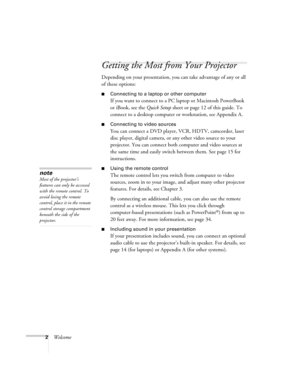 Page 82Welcome
Getting the Most from Your Projector
Depending on your presentation, you can take advantage of any or all 
of these options:
■Connecting to a laptop or other computer
If you want to connect to a PC laptop or Macintosh PowerBook 
or iBook, see the Quick Setup sheet or page 12 of this guide. To 
connect to a desktop computer or workstation, see Appendix A.
■Connecting to video sources
You can connect a DVD player, VCR, HDTV, camcorder, laser 
disc player, digital camera, or any other video source...