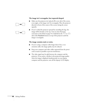 Page 7468Solving Problems
The image isn’t rectangular, but trapezoid-shaped.
■Make sure the projector isn’t placed off to one side of the screen, 
at an angle, or the image won’t be rectangular. Place the projector 
directly in front of the center of the screen, facing the screen 
squarely.
■If you’ve tilted the projector upward by extending the legs, the 
image will be broader at the top. Turn on Auto Keystone 
correction as described on page 45 or hold down the   or   
side of the 
Keystone button on top of...