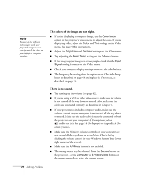 Page 7670Solving Problems
The colors of the image are not right.
■If you’re displaying a computer image, use the Color Mode 
option in the projector’s Video menu to adjust the color. If you’re 
displaying video, adjust the 
Color and Tint settings on the Video 
menu. See page 40 for instructions.
■Adjust the Brightness and Contrast settings on the Video menu.
■Try adjusting the Color Temp setting on the Advanced menu.
■If the images appear too green or too purple, check that the Input 
Signal
 setting is...