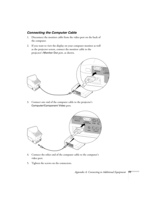 Page 83Appendix A: Connecting to Additional Equipment77
Connecting the Computer Cable
1. Disconnect the monitor cable from the video port on the back of 
the computer. 
2. If you want to view the display on your computer monitor as well 
as the projector screen, connect the monitor cable to the 
projector’s 
Monitor Out port, as shown.
3. Connect one end of the computer cable to the projector’s 
Computer/Component Video port.
4. Connect the other end of the computer cable to the computer’s 
video port.
5....