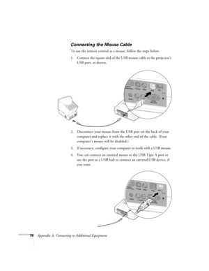 Page 8478Appendix A: Connecting to Additional Equipment
Connecting the Mouse Cable
To use the remote control as a mouse, follow the steps below.
1. Connect the square end of the USB mouse cable to the projector’s 
USB port, as shown. 
 
2. Disconnect your mouse from the USB port on the back of your 
computer and replace it with the other end of the cable. (Your 
computer’s mouse will be disabled.)
3. If necessary, configure your computer to work with a USB mouse. 
4. You can connect an external mouse to the USB...