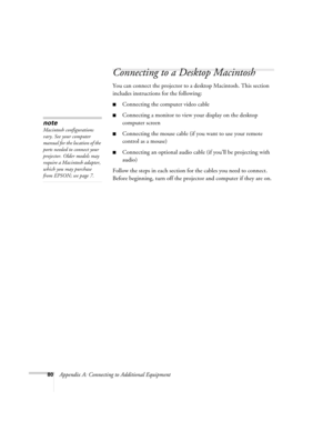 Page 8680Appendix A: Connecting to Additional Equipment
Connecting to a Desktop Macintosh
You can connect the projector to a desktop Macintosh. This section 
includes instructions for the following:
■Connecting the computer video cable 
■Connecting a monitor to view your display on the desktop 
computer screen
■Connecting the mouse cable (if you want to use your remote 
control as a mouse)
■Connecting an optional audio cable (if you’ll be projecting with 
audio)
Follow the steps in each section for the cables...