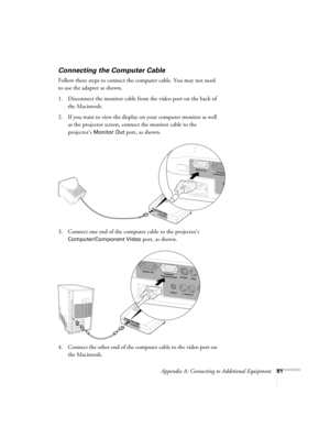 Page 87Appendix A: Connecting to Additional Equipment81
Connecting the Computer Cable
Follow these steps to connect the computer cable. You may not need 
to use the adapter as shown.
1. Disconnect the monitor cable from the video port on the back of 
the Macintosh.
2. If you want to view the display on your computer monitor as well 
as the projector screen, connect the monitor cable to the 
projector’s 
Monitor Out port, as shown.
3. Connect one end of the computer cable to the projector’s 
Computer/Component...