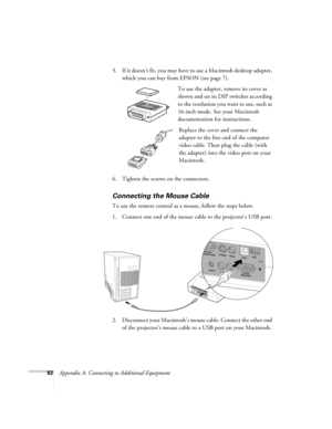 Page 8882Appendix A: Connecting to Additional Equipment5. If it doesn’t fit, you may have to use a Macintosh desktop adapter, 
which you can buy from EPSON (see page 7).
To use the adapter, remove its cover as 
shown and set its DIP switches according 
to the resolution you want to use, such as 
16-inch mode. See your Macintosh 
documentation for instructions.
Replace the cover and connect the 
adapter to the free end of the computer 
video cable. Then plug the cable (with 
the adapter) into the video port on...