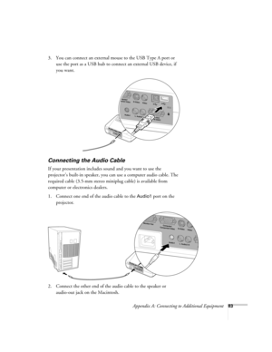 Page 89Appendix A: Connecting to Additional Equipment83
3. You can connect an external mouse to the USB Type A port or 
use the port as a USB hub to connect an external USB device, if 
you want.
Connecting the Audio Cable
If your presentation includes sound and you want to use the 
projector’s built-in speaker, you can use a computer audio cable. The 
required cable (3.5-mm stereo miniplug cable) is available from 
computer or electronics dealers.
1. Connect one end of the audio cable to the 
Audio1 port on the...