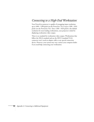 Page 9084Appendix A: Connecting to Additional Equipment
Connecting to a High-End Workstation
Your PowerLite projector is capable of remapping input resolutions 
up to 1600
×1200 pixels (on the PowerLite 73c) or up to 1280×1024 
pixels (on the PowerLite 53c). Since 1280
×1024 pixels is the default 
resolution for most leading workstations, your projector is ideal for 
displaying workstation video output.
There is no standard for workstation video output. Workstations that 
follow the SXGA standard and use the...