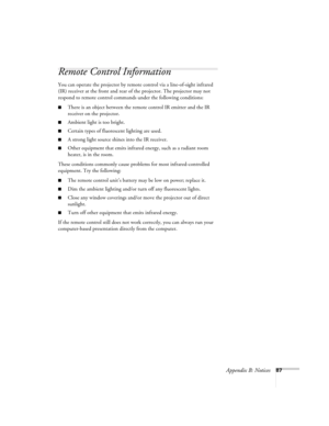 Page 93Appendix B: Notices87
Remote Control Information
You can operate the projector by remote control via a line-of-sight infrared 
(IR) receiver at the front and rear of the projector. The projector may not 
respond to remote control commands under the following conditions:
■There is an object between the remote control IR emitter and the IR 
receiver on the projector.
■Ambient light is too bright.
■Certain types of fluorescent lighting are used.
■A strong light source shines into the IR receiver.
■Other...