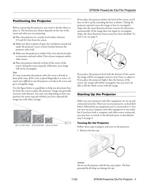 Page 3EPSON PowerLite 53c/73c Projector
11/02 EPSON PowerLite 53c/73c Projector - 3
Positioning the Projector
Before connecting the projector, you need to decide where to 
place it. The location you choose depends on the size of the 
room and what you are projecting.
❏Place the projector on a sturdy, level surface, between 
2.9 and 34.4 feet from the screen.
❏Make sure there is plenty of space for ventilation around and 
under the projector. Leave at least 8 inches between the 
projector and a wall.
❏Make sure...