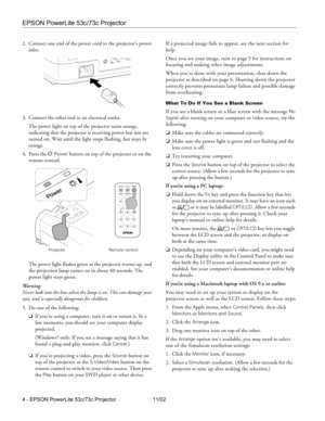 Page 4EPSON PowerLite 53c/73c Projector
4 - EPSON PowerLite 53c/73c Projector 11/02 2. Connect one end of the power cord to the projector’s power 
inlet. 
3. Connect the other end to an electrical outlet. 
The power light on top of the projector turns orange, 
indicating that the projector is receiving power but not yet 
turned on. Wait until the light stops flashing, but stays lit 
orange.
4. Press the P 
Power button on top of the projector or on the 
remote control. 
The power light flashes green as the...