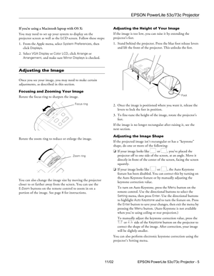 Page 5EPSON PowerLite 53c/73c Projector
11/02 EPSON PowerLite 53c/73c Projector - 5 If you’re using a Macintosh laptop with OS X:
You may need to set up your system to display on the 
projector screen as well as the LCD screen. Follow these steps:
1. From the Apple menu, select 
System Preferences, then 
click 
Displays.
2. Select 
VGA Display or Color LCD, click Arrange or 
Arrangement, and make sure Mirror Displays is checked.
Adjusting the Image
Once you see your image, you may need to make certain...