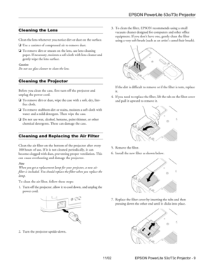 Page 9EPSON PowerLite 53c/73c Projector
11/02 EPSON PowerLite 53c/73c Projector - 9
Cleaning the Lens 
Clean the lens whenever you notice dirt or dust on the surface. 
❏Use a canister of compressed air to remove dust. 
❏To remove dirt or smears on the lens, use lens-cleaning 
paper. If necessary, moisten a soft cloth with lens cleaner and 
gently wipe the lens surface.
Caution
Do not use glass cleaner to clean the lens.
Cleaning the Projector 
Before you clean the case, first turn off the projector and 
unplug...