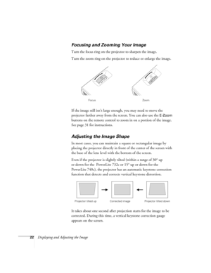 Page 2222Displaying and Adjusting the Image
Focusing and Zooming Your Image 
Turn the focus ring on the projector to sharpen the image. 
Turn the zoom ring on the projector to reduce or enlarge the image. 
If the image still isn’t large enough, you may need to move the 
projector farther away from the screen. You can also use the 
E-Zoom 
buttons on the remote control to zoom in on a portion of the image. 
See page 31 for instructions. 
Adjusting the Image Shape 
In most cases, you can maintain a square or...