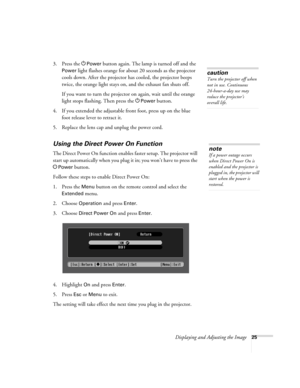 Page 25Displaying and Adjusting the Image25
3. Press the PPower button again. The lamp is turned off and the 
Power light flashes orange for about 20 seconds as the projector 
cools down. After the projector has cooled, the projector beeps 
twice, the orange light stays on, and the exhaust fan shuts off.
If you want to turn the projector on again, wait until the orange 
light stops flashing. Then press the P
Power button.
4. If you extended the adjustable front foot, press up on the blue 
foot release lever to...