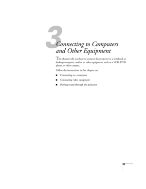 Page 3535
1
Connecting to Computers 
and Other Equipment
This chapter tells you how to connect the projector to a notebook or 
desktop computer, and/or to video equipment, such as a VCR, DVD 
player, or video camera. 
Follow the instructions in this chapter on:
■Connecting to a computer
■Connecting video equipment
■Playing sound through the projector
Calgary-Quebec Users Guide.book  Page 35  Thursday, January 20, 2005  9:26 AM 