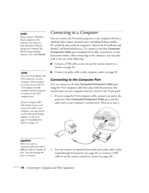 Page 3636Connecting to Computers and Other Equipment
Connecting to a Computer 
You can connect the PowerLite projector to any computer that has a 
standard video output (monitor) port, including desktop models, 
PC notebook and notebook computers, Macintosh PowerBooks and 
iBooks,
® and hand-held devices. To connect to the blue Computer/
Component Video
 port (standard VGA cable connection), see the 
instructions below. After connecting to the computer, you may also 
want to do one of the following: 
■Connect a...