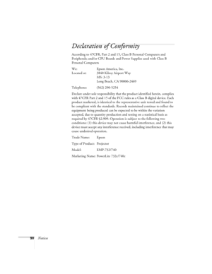 Page 9090Notices
Declaration of Conformity
According to 47CFR, Part 2 and 15, Class B Personal Computers and 
Peripherals; and/or CPU Boards and Power Supplies used with Class B 
Personal Computers
We: Epson America, Inc.
Located at: 3840 Kilroy Airport Way
MS: 3-13
Long Beach, CA 90806-2469
Telephone: (562) 290-5254
Declare under sole responsibility that the product identified herein, complies 
with 47CFR Part 2 and 15 of the FCC rules as a Class B digital device. Each 
product marketed, is identical to the...