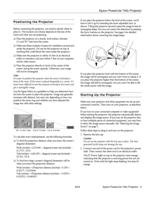 Page 3Epson PowerLite 740c Projector
8/04 Epson PowerLite 740c Projector - 3
Positioning the Projector
Before connecting the projector, you need to decide where to 
place it. The location you choose depends on the size of the 
room and what you are projecting.
❏Place the projector on a sturdy, level surface, between 
3.2 and 39.7 feet from the screen.
❏Make sure there is plenty of space for ventilation around and 
under the projector. Do not set the projector on top of 
anything that could block the vents...