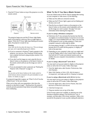 Page 4Epson PowerLite 740c Projector
4 - Epson PowerLite 740c Projector 8/04 3. Press the P 
Power button on top of the projector or on the 
remote control. 
The projector beeps once and the P 
Power light flashes 
green as the projector warms up, then an image begins to 
appear. When the P 
Power light stops flashing and remains 
green, the projector is ready for use. 
Warning:
Never look into the lens when the lamp is on. This can damage 
your eyes, and is especially dangerous for children.
❏If you’ve...