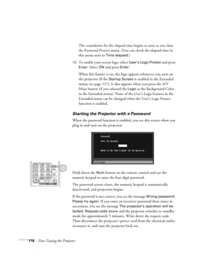 Page 116116Fine-Tuning the ProjectorThe countdown for the elapsed time begins as soon as you close 
the Password Protect menu. (You can check the elapsed time in 
this menu next to 
Time elapsed.)
10. To enable your screen logo, select 
User’s Logo Protect and press 
Enter. Select ON and press Enter. 
When this feature is on, the logo appears whenever you turn on 
the projector (if the 
Startup Screen is enabled in the Extended 
menu; see page 117). It also appears when you press the A/V 
Mute button (if you...