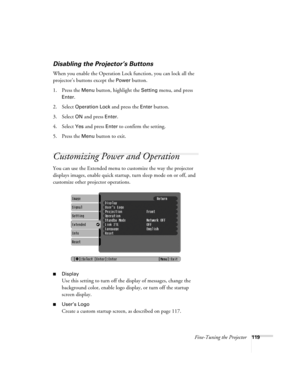 Page 119Fine-Tuning the Projector119
Disabling the Projector’s Buttons
When you enable the Operation Lock function, you can lock all the 
projector’s buttons except the 
Power button.
1. Press the 
Menu button, highlight the Setting menu, and press 
Enter.
2. Select 
Operation Lock and press the Enter button.
3. Select 
ON and press Enter.
4. Select 
Yes and press Enter to confirm the setting.
5. Press the 
Menu button to exit. 
Customizing Power and Operation
You can use the Extended menu to customize the way...