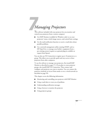 Page 121121
1
Managing Projectors 
The software included with your projector lets you monitor and 
control your projectors from a remote computer:
■Use EMP Monitor (available for Windows only) to see your 
projectors’ status, switch image sources, and control basic settings.
■Use the mail notification function to receive e-mail alerts about 
possible problems. 
■Use a network management utility running SNMP, such as 
HP OpenView, to manage your facility’s equipment from a 
pre-existing system (requires an...
