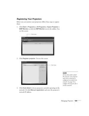 Page 123Managing Projectors123
Registering Your Projectors
Before you can monitor your projectors, follow these steps to register 
them:
1. Click
 Start > Programs or All Programs > Epson Projector > 
EMP Monitor
 or click the EMP Monitor icon in the taskbar. You 
see this screen:
2. Click 
Register projector. You see this screen:
3. Click 
Auto detect to locate projectors currently operating on the 
network. Or click 
Manual registration and enter the projector’s 
network IP address. 
Click here
Click here...