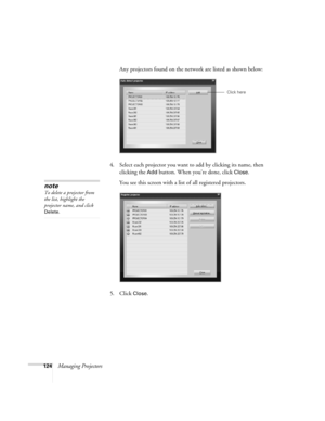 Page 124124Managing ProjectorsAny projectors found on the network are listed as shown below:
4. Select each projector you want to add by clicking its name, then 
clicking the 
Add button. When you’re done, click Close. 
You see this screen with a list of all registered projectors.
5. Click 
Close.
Click here
note
To delete a projector from 
the list, highlight the 
projector name, and click 
Delete. 
Canada Users Guide.book  Page 124  Friday, September 3, 2004  3:49 PM 