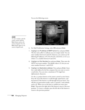 Page 130130Managing ProjectorsYou see the following screen:
6. For Mail Notification Settings, select 
ON and press Enter.
7. Highlight the 
IP address of SMTP server box and press Enter. 
The box turns yellow to indicate you are in input mode. You can 
enter numbers between 0 and 255. However, you cannot use the 
following IP addresses: 255.255.255.255, 224.0.0.0, or 127.x.x.x 
(where x is a number between 0 and 255).
8. Highlight the 
Port Number box and press Enter. Then enter the 
SMTP server port number....