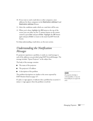 Page 131Managing Projectors131
10. If you want to send e-mail alerts to other computers, enter 
addresses for those computers in the 
Destination address 2 and 
Destination address 3 boxes.
11. Select the conditions under which an e-mail alert will be sent.
12. When you’re done, highlight the 
OK button at the top of the 
screen (you can either use the  pointer button on the remote 
control or press 
Esc) and press Enter. Highlight the OK button 
again and press 
Enter to return to the main EasyMP Network...