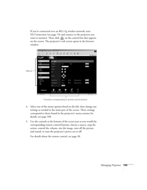 Page 133Managing Projectors133
If you’re connected over an 802.11g wireless network, start 
NS Connection (see page 74) and connect to the projector you 
want to monitor. Then click   on the control bar that appears 
on the screen. The projector’s web screen opens in the browser 
window.
4. Select one of the menu options listed on the left, then change any 
settings as needed in the main part of the screen. These settings 
correspond to those found in the projector’s menu system; for 
details, see page 108.
5....