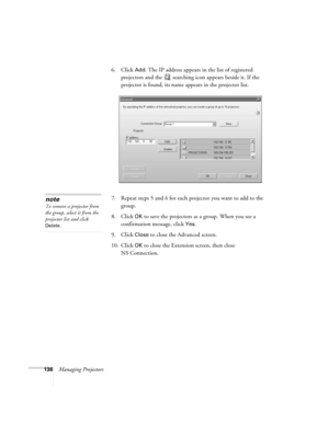 Page 136136Managing Projectors6. Click 
Add. The IP address appears in the list of registered 
projectors and the  searching icon appears beside it. If the 
projector is found, its name appears in the projector list.
7. Repeat steps 5 and 6 for each projector you want to add to the 
group.
8. Click
 OK to save the projectors as a group. When you see a 
confirmation message, click 
Yes.
9. Click 
Close to close the Advanced screen.
10. Click 
OK to close the Extension screen, then close 
NS Connection.
note
To...