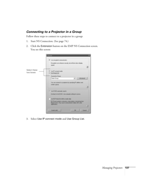 Page 137Managing Projectors137
Connecting to a Projector in a Group
Follow these steps to connect to a projector in a group:
1. Start NS Connection. (See page 74.)
2. Click the 
Extension button on the EMP NS Connection screen. 
You see this screen:
3. Select 
Use IP connect mode and Use Group List. 
Select these 
two boxes
Canada Users Guide.book  Page 137  Friday, September 3, 2004  3:49 PM 