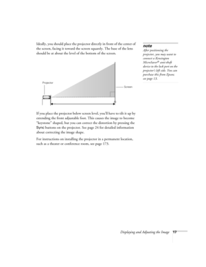 Page 17Displaying and Adjusting the Image17
Ideally, you should place the projector directly in front of the center of 
the screen, facing it toward the screen squarely. The base of the lens 
should be at about the level of the bottom of the screen.  
If you place the projector below screen level, you’ll have to tilt it up by 
extending the front adjustable foot. This causes the image to become 
“keystone” shaped, but you can correct the distortion by pressing the 
Sync buttons on the projector. See page 24 for...