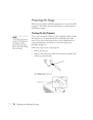 Page 1818Displaying and Adjusting the Image
Projecting the Image
Make sure your projector and other equipment are set up as described 
on page 37. Then follow the instructions below to start the projector 
and display an image. 
Turning On the Projector
Turn on any connected computer or video equipment before starting 
the projector so it can automatically detect and display the image 
source. If you turn on the projector first, or have multiple pieces of 
connected equipment, you may have to select the image...