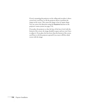 Page 174174Projector InstallationIf you’re mounting the projector on the ceiling and you place it above 
screen level, you’ll have to tilt the projector down to position the 
image on the screen. This causes the image to lose its square shape. 
You can correct the distortion using the 
Keystone function in the 
projector’s menu system (see page 113).
If you place the projector so that the base of the lens is level with the 
bottom of the screen, the image should be square and you won’t have 
to adjust it. If you...