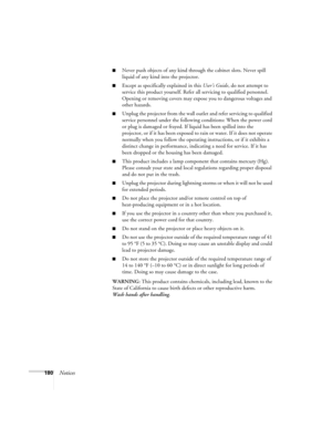 Page 180180Notices
■Never push objects of any kind through the cabinet slots. Never spill 
liquid of any kind into the projector.
■Except as specifically explained in this User’s Guide, do not attempt to 
service this product yourself. Refer all servicing to qualified personnel. 
Opening or removing covers may expose you to dangerous voltages and 
other hazards.
■Unplug the projector from the wall outlet and refer servicing to qualified 
service personnel under the following conditions: When the power cord 
or...